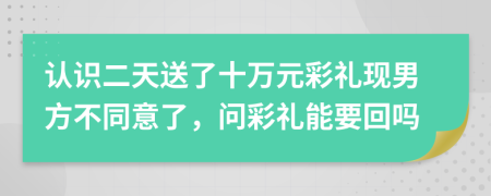 认识二天送了十万元彩礼现男方不同意了，问彩礼能要回吗