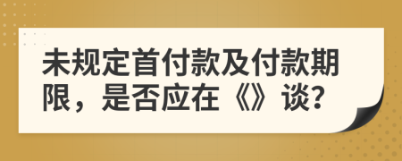 未规定首付款及付款期限，是否应在《》谈？