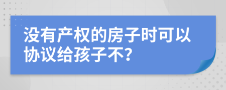 没有产权的房子时可以协议给孩子不？