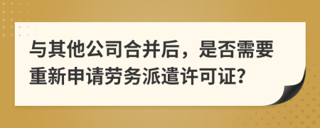与其他公司合并后，是否需要重新申请劳务派遣许可证？