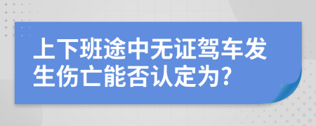 上下班途中无证驾车发生伤亡能否认定为?