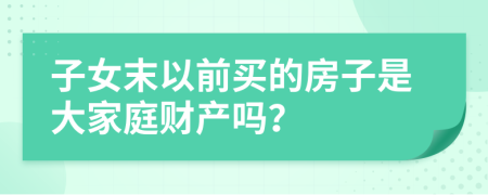 子女末以前买的房子是大家庭财产吗？