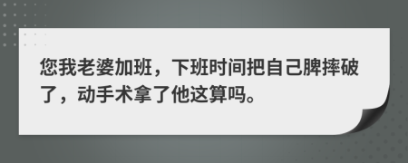 您我老婆加班，下班时间把自己脾摔破了，动手术拿了他这算吗。