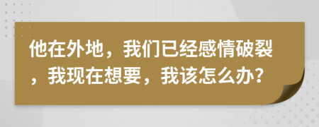 他在外地，我们已经感情破裂，我现在想要，我该怎么办？