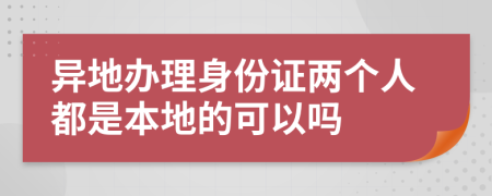 异地办理身份证两个人都是本地的可以吗