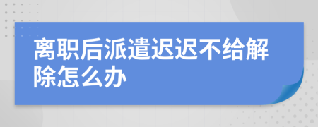 离职后派遣迟迟不给解除怎么办