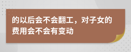 的以后会不会翻工，对子女的费用会不会有变动