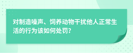 对制造噪声、饲养动物干扰他人正常生活的行为该如何处罚？