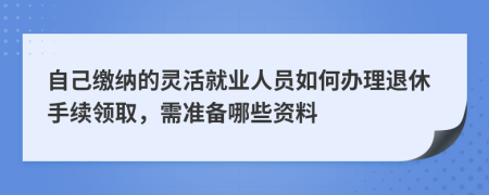自己缴纳的灵活就业人员如何办理退休手续领取，需准备哪些资料