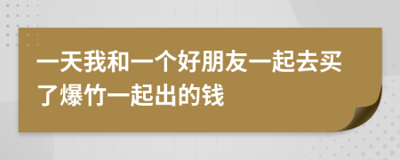 一天我和一个好朋友一起去买了爆竹一起出的钱