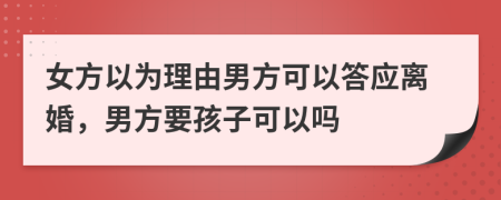 女方以为理由男方可以答应离婚，男方要孩子可以吗