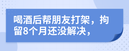 喝酒后帮朋友打架，拘留8个月还没解决，