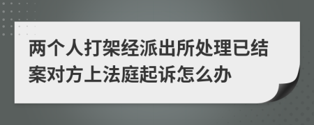 两个人打架经派出所处理已结案对方上法庭起诉怎么办