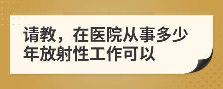 请教，在医院从事多少年放射性工作可以