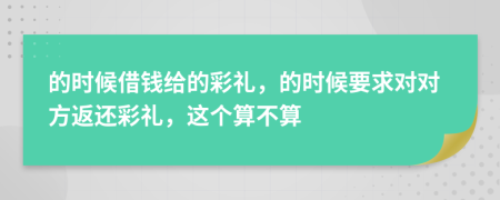 的时候借钱给的彩礼，的时候要求对对方返还彩礼，这个算不算