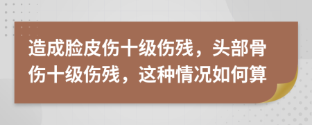 造成脸皮伤十级伤残，头部骨伤十级伤残，这种情况如何算