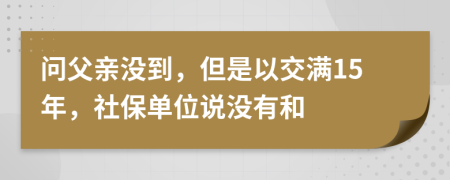 问父亲没到，但是以交满15年，社保单位说没有和