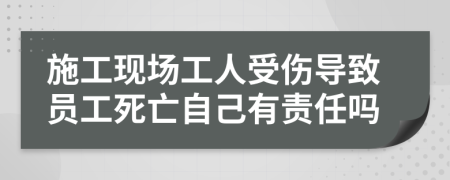 施工现场工人受伤导致员工死亡自己有责任吗