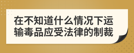 在不知道什么情况下运输毒品应受法律的制裁