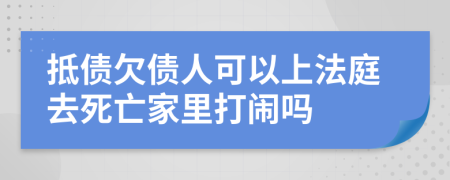 抵债欠债人可以上法庭去死亡家里打闹吗