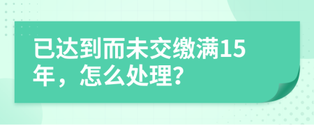 已达到而未交缴满15年，怎么处理？