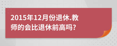 2015年12月份退休.教师的会比退休前高吗?