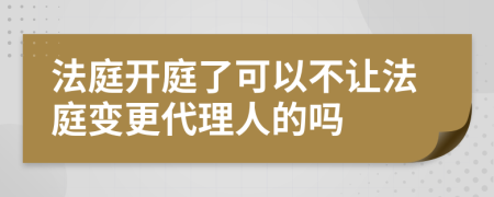 法庭开庭了可以不让法庭变更代理人的吗