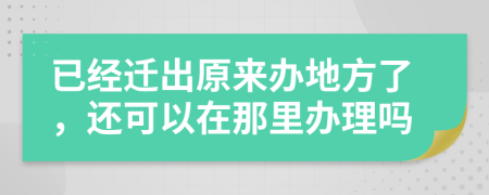 已经迁出原来办地方了，还可以在那里办理吗