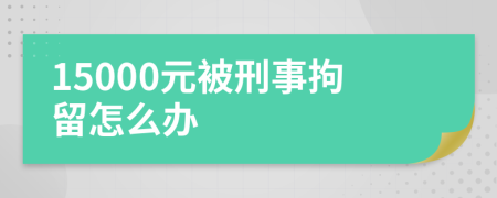 15000元被刑事拘留怎么办