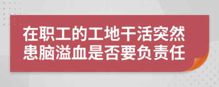 在职工的工地干活突然患脑溢血是否要负责任