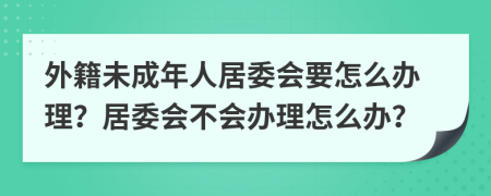 外籍未成年人居委会要怎么办理？居委会不会办理怎么办？