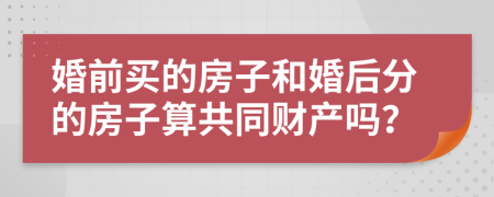 婚前买的房子和婚后分的房子算共同财产吗？