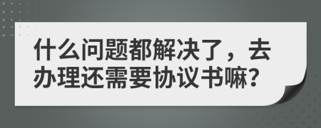 什么问题都解决了，去办理还需要协议书嘛？