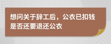 想问关于辞工后，公衣已扣钱是否还要退还公衣