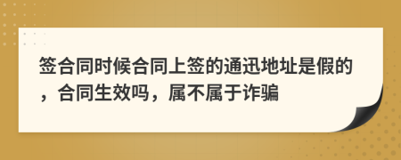 签合同时候合同上签的通迅地址是假的，合同生效吗，属不属于诈骗