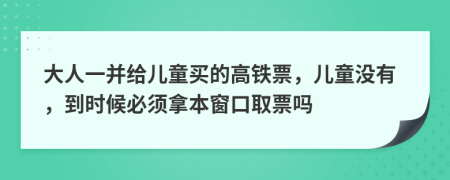 大人一并给儿童买的高铁票，儿童没有，到时候必须拿本窗口取票吗