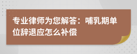 专业律师为您解答：哺乳期单位辞退应怎么补偿