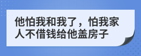 他怕我和我了，怕我家人不借钱给他盖房子