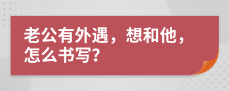 老公有外遇，想和他，怎么书写？