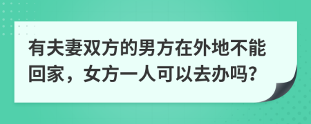 有夫妻双方的男方在外地不能回家，女方一人可以去办吗？