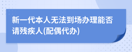 新一代本人无法到场办理能否请残疾人(配偶代办)