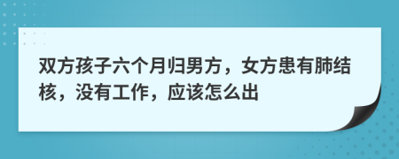 双方孩子六个月归男方，女方患有肺结核，没有工作，应该怎么出