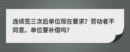 连续签三次后单位现在要求？劳动者不同意。单位要补偿吗？