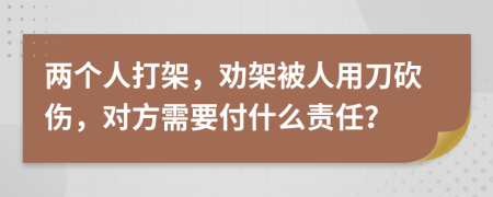 两个人打架，劝架被人用刀砍伤，对方需要付什么责任？