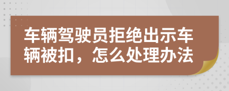 车辆驾驶员拒绝出示车辆被扣，怎么处理办法