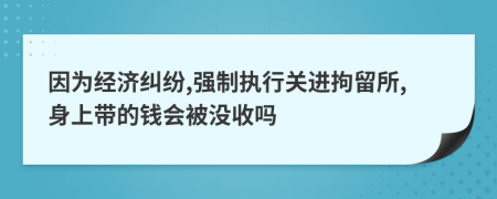 因为经济纠纷,强制执行关进拘留所,身上带的钱会被没收吗