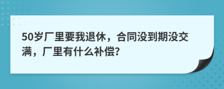 50岁厂里要我退休，合同没到期没交满，厂里有什么补偿？