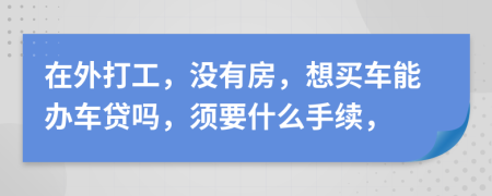 在外打工，没有房，想买车能办车贷吗，须要什么手续，