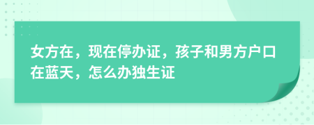 女方在，现在停办证，孩子和男方户口在蓝天，怎么办独生证