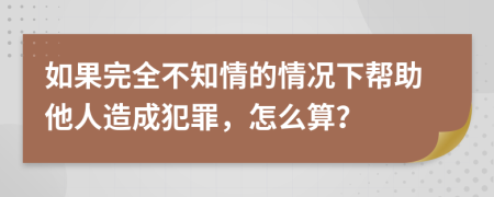 如果完全不知情的情况下帮助他人造成犯罪，怎么算？